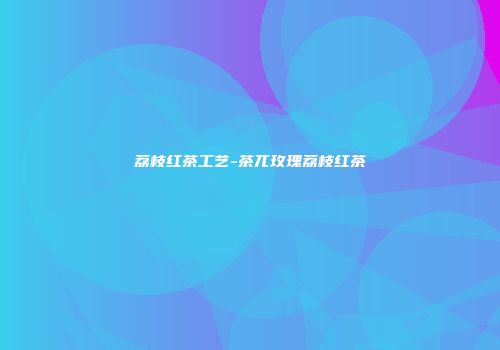 荔枝红茶工艺-茶兀玫瑰荔枝红茶