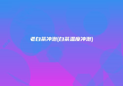 老白茶冲泡(白茶温度冲泡)