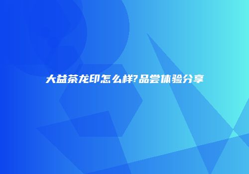大益茶龙印怎么样?品尝体验分享