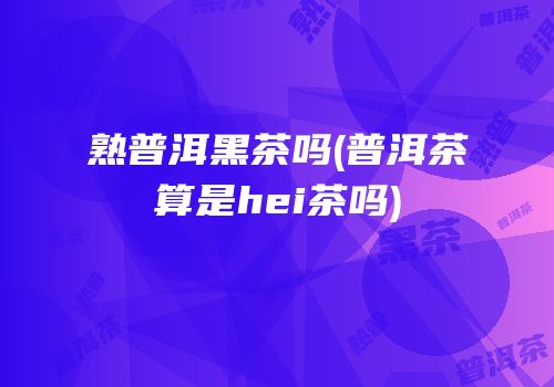熟普洱黑茶吗(普洱茶算是hei茶吗)