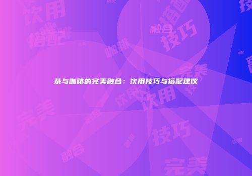 茶与咖啡的完美融合：饮用技巧与搭配建议