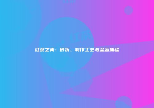 红茶之美：形状、制作工艺与品茗体验