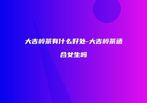 大吉岭茶有什么好处-大吉岭茶适合女生吗