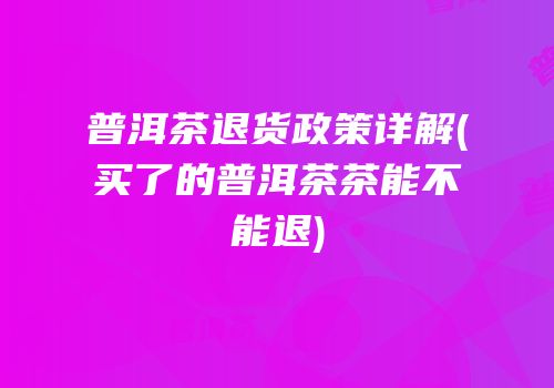 普洱茶退货政策详解(买了的普洱茶茶能不能退)