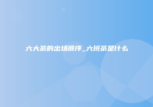 六大茶的出场顺序_六班茶是什么