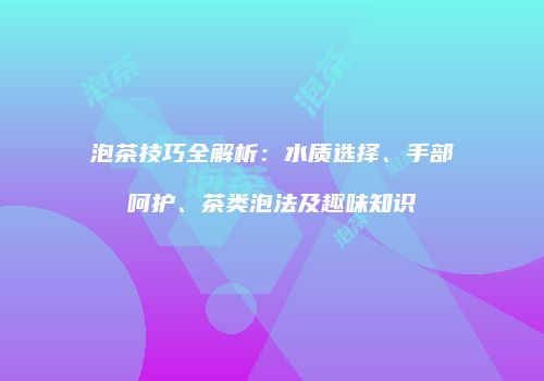 泡茶技巧全解析：水质选择、手部呵护、茶类泡法及趣味知识