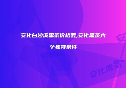 安化白沙溪黑茶价格表,安化黑茶六个独特条件