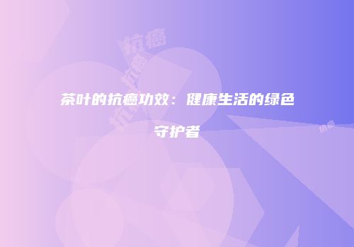 茶叶的抗癌功效：健康生活的绿色守护者