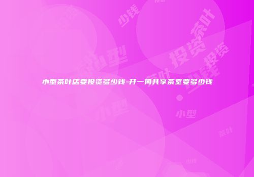 小型茶叶店要投资多少钱-开一间共享茶室要多少钱