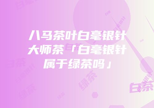 八马茶叶白毫银针大师茶「白毫银针属于绿茶吗」