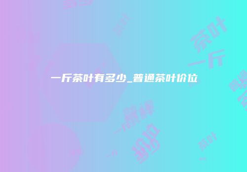 一斤茶叶有多少_普通茶叶价位