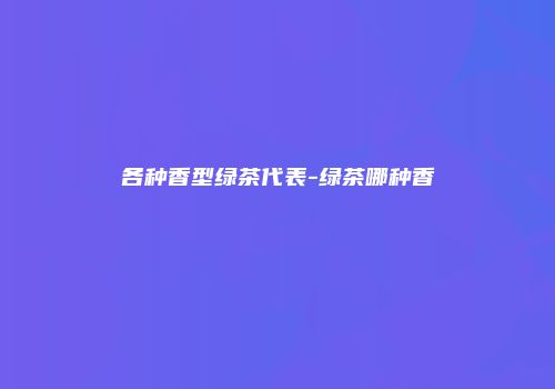 各种香型绿茶代表-绿茶哪种香