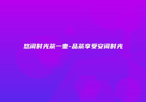 悠闲时光茶一壶-品茶享受安闲时光