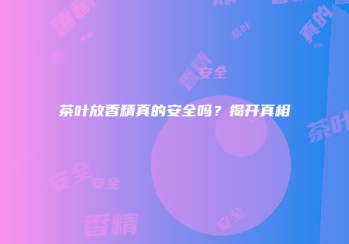 茶叶放香精真的安全吗？揭开真相