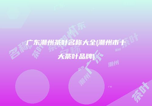 广东潮州茶叶名称大全(潮州市十大茶叶品牌)