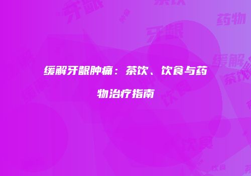 缓解牙龈肿痛：茶饮、饮食与药物治疗指南