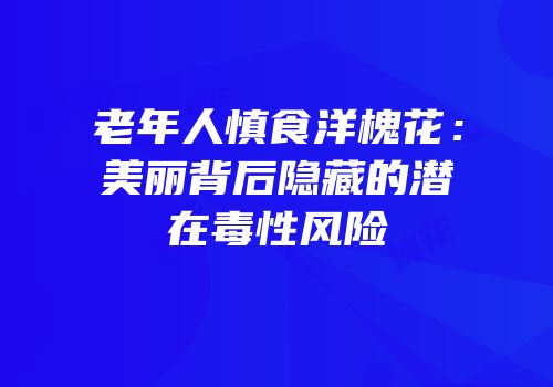 老年人慎食洋槐花：美丽背后隐藏的潜在毒性风险