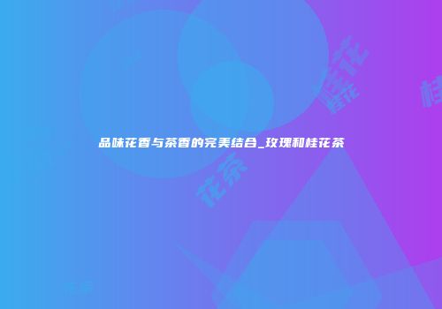 品味花香与茶香的完美结合_玫瑰和桂花茶