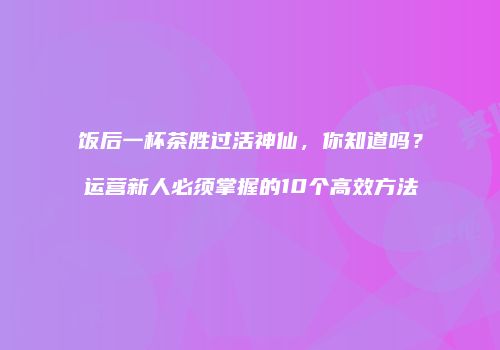 饭后一杯茶胜过活神仙，你知道吗？运营新人必须掌握的10个高效方法