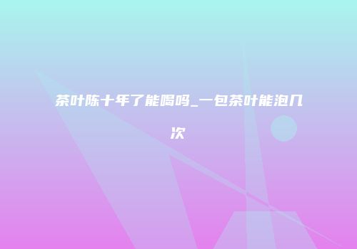 茶叶陈十年了能喝吗_一包茶叶能泡几次