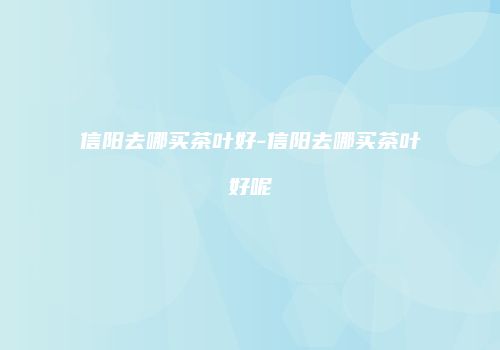 信阳去哪买茶叶好-信阳去哪买茶叶好呢