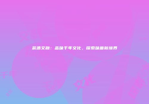 茶酒交融：品味千年文化，探索味蕾新境界
