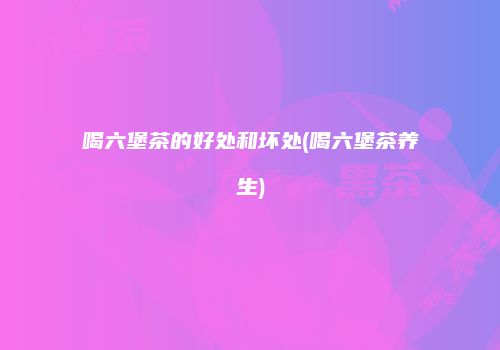 喝六堡茶的好处和坏处(喝六堡茶养生)