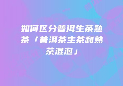 如何区分普洱生茶熟茶「普洱茶生茶和熟茶混泡」