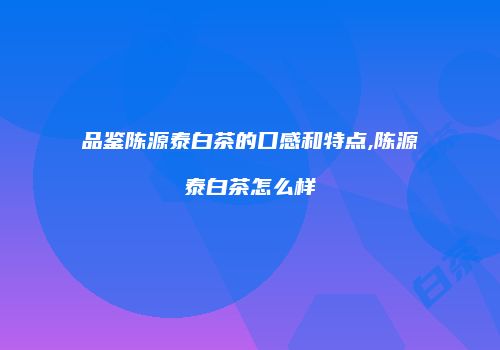 品鉴陈源泰白茶的口感和特点,陈源泰白茶怎么样