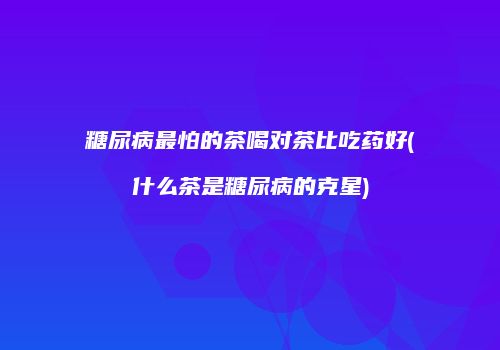 糖尿病最怕的茶喝对茶比吃药好(什么茶是糖尿病的克星)