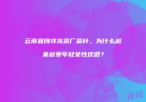 云南宜良祥龙茶厂茶叶，为什么越来越受年轻女性欢迎？