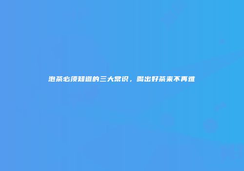 泡茶必须知道的三大常识，喝出好茶来不再难