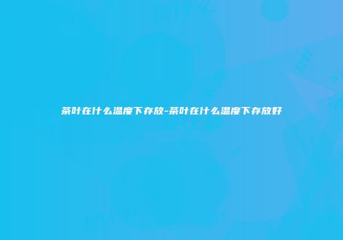 茶叶在什么温度下存放-茶叶在什么温度下存放好