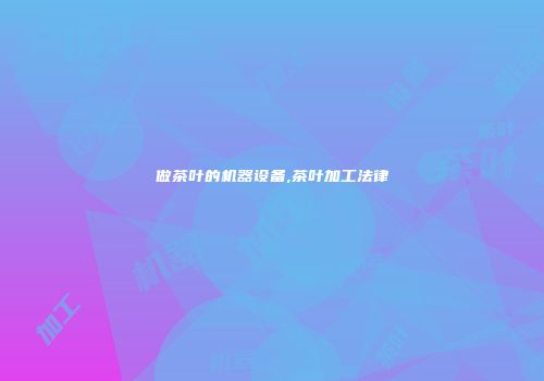做茶叶的机器设备,茶叶加工法律