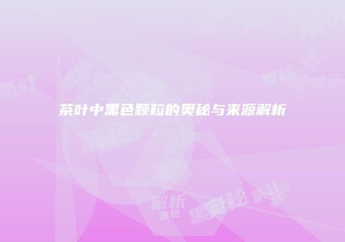 茶叶中黑色颗粒的奥秘与来源解析