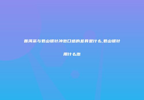 普洱茶与君山银针冲泡口感的差异是什么,君山银针用什么泡