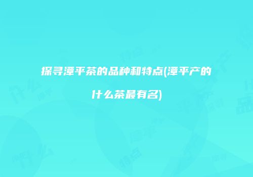 探寻漳平茶的品种和特点(漳平产的什么茶最有名)