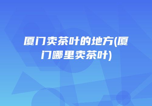 厦门卖茶叶的地方(厦门哪里卖茶叶)
