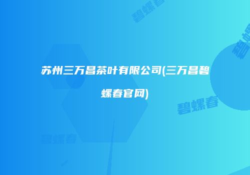 苏州三万昌茶叶有限公司(三万昌碧螺春官网)