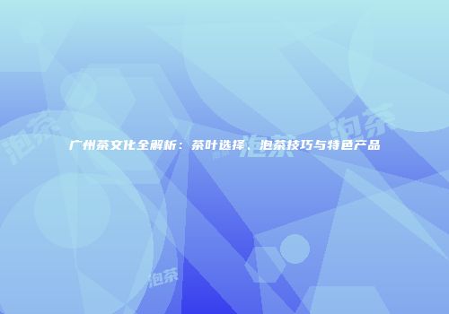 广州茶文化全解析：茶叶选择、泡茶技巧与特色产品