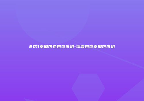 2011贡眉饼老白茶价格-福鼎白茶贡眉饼价格