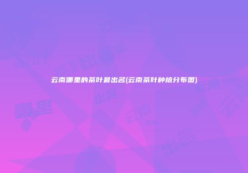 云南哪里的茶叶最出名(云南茶叶种植分布图)