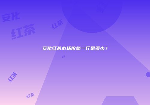 安化红茶市场价格一斤是多少？