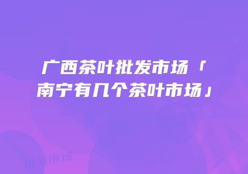 广西茶叶批发市场「南宁有几个茶叶市场」
