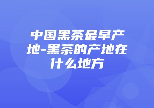 中国黑茶最早产地-黑茶的产地在什么地方
