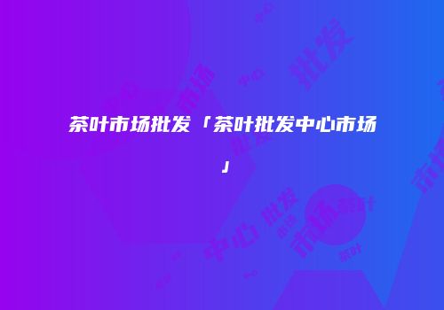 茶叶市场批发「茶叶批发中心市场」