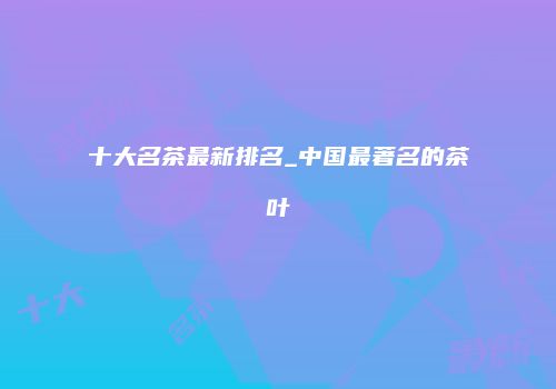 十大名茶最新排名_中国最著名的茶叶