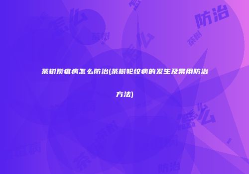 茶树炭疽病怎么防治(茶树轮纹病的发生及常用防治方法)