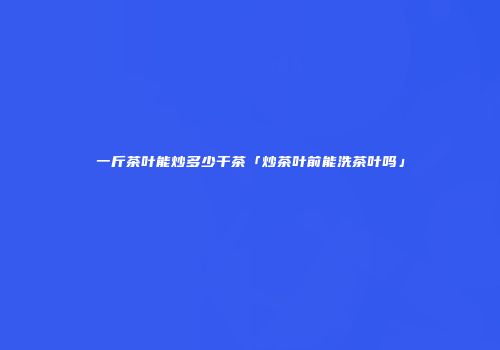 一斤茶叶能炒多少干茶「炒茶叶前能洗茶叶吗」