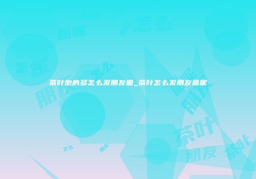 茶叶泡的多怎么发朋友圈_茶叶怎么发朋友圈呢
